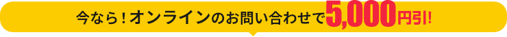 今なら！オンラインのお問い合わせで5,000円引！