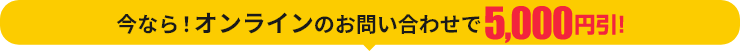 今なら！オンラインのお問い合わせで5,000円引！
